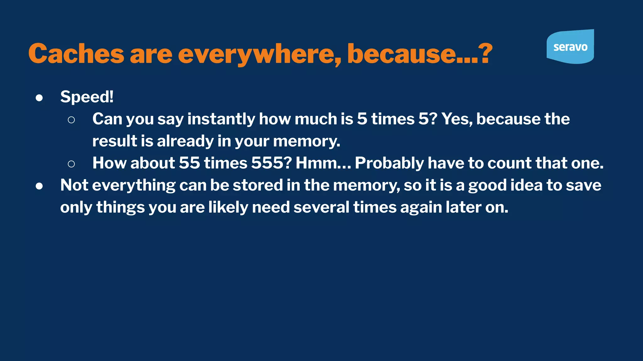 Caches are everywhere, because...? ● Speed! ○ Can you say instantly how much is 5 times 5? Yes, because the result is already in your memory. ○ How about 55 times 555? Hmm… Probably have to count that one. ● Not everything can be stored in the memory, so it is a good idea to save only things you are likely need several times again later on. 