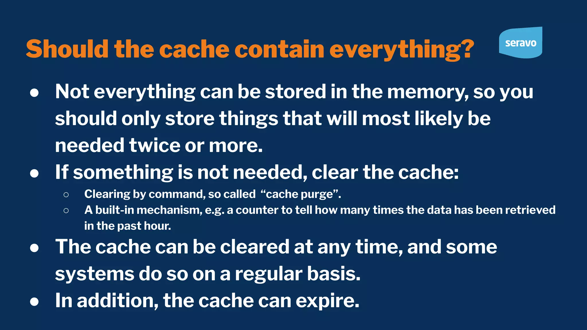 Should the cache contain everything? ● Not everything can be stored in the memory, so you should only store things that will most likely be needed twice or more. ● If something is not needed, clear the cache: ○ Clearing by command, so called “cache purge”. ○ A built-in mechanism, e.g. a counter to tell how many times the data has been retrieved in the past hour. ● The cache can be cleared at any time, and some systems do so on a regular basis. ● In addition, the cache can expire. 