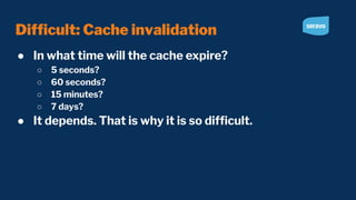 Difﬁcult: Cache invalidation
● In what time will the cache expire?
○ 5 seconds?
○ 60 seconds?
○ 15 minutes?
○ 7 days?
● It depends. That is why it is so difﬁcult.
 