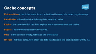 Cache concepts
Retrieval time – has to be faster from cache than the source in order to get savings.
Invalidation – the criteria for deleting data from the cache.
Expiry – the time in which the data expires and is removed from the cache.
Bypass – intentionally bypasses the cache.
Miss – if the cache is empty, retrieves the latest data.
Hit rate – hit/miss-ratio, how often the data was found in the cache (ideally 99,99 %).
 