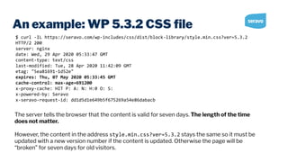 An example: WP 5.3.2 CSS ﬁle
$ curl -IL https://seravo.com/wp-includes/css/dist/block-library/style.min.css?ver=5.3.2
HTTP/2 200
server: nginx
date: Wed, 29 Apr 2020 05:33:47 GMT
content-type: text/css
last-modified: Tue, 28 Apr 2020 11:42:09 GMT
etag: "5ea81691-1d52e"
expires: Thu, 07 May 2020 05:33:45 GMT
cache-control: max-age=691200
x-proxy-cache: HIT P: A: N: H:0 O: S:
x-powered-by: Seravo
x-seravo-request-id: dd1d5d1e649b5f675269a54e86dabacb
The server tells the browser that the content is valid for seven days. The length of the time
does not matter.
However, the content in the address style.min.css?ver=5.3.2 stays the same so it must be
updated with a new version number if the content is updated. Otherwise the page will be
“broken” for seven days for old visitors.
 
