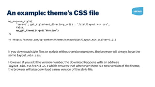 An example: theme’s CSS ﬁle
wp_enqueue_style(
'seravo', get_stylesheet_directory_uri() . '/dist/layout.min.css',
false,
wp_get_theme()->get('Version')
);
=> https://seravo.com/wp-content/themes/seravo/dist/layout.min.css?ver=1.2.3
If you download style ﬁles or scripts without version numbers, the browser will always have the
same layout.min.css.
However, if you add the version number, the download happens with an address
layout.min.css?ver=1.2.3 which ensures that whenever there is a new version of the theme,
the browser will also download a new version of the style ﬁle.
 