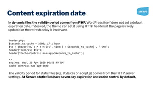 Content expiration date
header.php:
$seconds_to_cache = 3600; // 1 hour
$ts = gmdate("D, d M Y H:i:s", time() + $seconds_to_cache) . " GMT";
header("Expires: $ts");
header("Cache-Control: max-age=$seconds_to_cache");
=>
expires: Wed, 29 Apr 2020 06:55:49 GMT
cache-control: max-age=3600
In dynamic ﬁles the validity period comes from PHP. WordPress itself does not set a default
expiration date. If desired, the theme can set it using HTTP headers if the page is rarely
updated or the refresh delay is irrelevant.
The validity period for static ﬁles (e.g. style.css or script.js) comes from the HTTP server
settings. At Seravo static ﬁles have seven day expiration and cache control by default.
 
