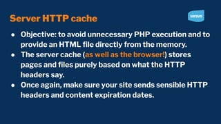 Server HTTP cache
● Objective: to avoid unnecessary PHP execution and to
provide an HTML ﬁle directly from the memory.
● The server cache (as well as the browser!) stores
pages and ﬁles purely based on what the HTTP
headers say.
● Once again, make sure your site sends sensible HTTP
headers and content expiration dates.
 