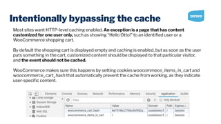 Intentionally bypassing the cache
Most sites want HTTP-level caching enabled. An exception is a page that has content
customized for one user only, such as showing “Hello Otto!” to an identiﬁed user or a
WooCommerce shopping cart.
By default the shopping cart is displayed empty and caching is enabled, but as soon as the user
puts something in the cart, customized content should be displayed to that particular visitor,
and the event should not be cached.
WooCommerce makes sure this happens by setting cookies woocommece_items_in_cart and
woocommerce_cart_hash that automatically prevent the cache from working, as they indicate
user-speciﬁc content.
 