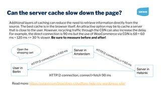 Can the server cache slow down the page?
Additional layers of caching can reduce the need to retrieve information directly from the
source. The best cache is in the browser itself. An attractive option may be to cache a server
that is close to the user. However, recycling trafﬁc through the CDN can also increase the delay.
For example, the direct connection is 90 ms but the use of WooCommerce via CDN is 60 + 60
ms = 120 ms => 30 % slower. Be sure to measure before and after!
Read more: https://seravo.com/blog/does-cloudﬂare-help-my-wordpress-site/
Open the
shopping cart
User in
Berlin
Server in
Helsinki
Server in
Amsterdam
HTTP/2-connection, connect+fetch 90 ms
HTTP/2-connection, c+f 60 ms
HTTP/2-connection, c+f 60 ms
 
