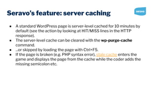 Seravo’s feature: server caching
● A standard WordPress page is server-level cached for 10 minutes by
default (see the action by looking at HIT/MISS lines in the HTTP
response).
● The server-level cache can be cleared with the wp-purge-cache
command.
● ...or skipped by loading the page with Ctrl+F5.
● If the page is broken (e.g. PHP syntax error), stale cache enters the
game and displays the page from the cache while the coder adds the
missing semicolon etc.
 
