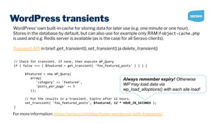 WordPress transients
// Check for transient. If none, then execute WP_Query
if ( false === ( $featured = get_transient( 'foo_featured_posts' ) ) ) {
$featured = new WP_Query(
array(
'category' => 'featured',
'posts_per_page' => 5
));
// Put the results in a transient. Expire after 12 hours.
set_transient( 'foo_featured_posts', $featured, 12 * HOUR_IN_SECONDS );
}
WordPress’ own built-in cache for storing data for later use (e.g. one minute or one hour).
Stores in the database by default, but can also use for example only RAM if object-cache.php
is used and e.g. Redis server is available (as is the case for all Seravo clients).
Transient API in brief: get_transient(), set_transient() ja delete_transient()
For more information: https://seravo.com/blog/faster-wordpress-with-transients/
Always remember expiry! Otherwise
WP may load data via
wp_load_alloptions() with each site load!
 