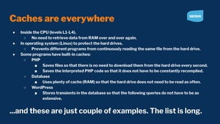 Caches are everywhere
● Inside the CPU (levels L1-L4).
○ No need to retrieve data from RAM over and over again.
● In operating system (Linux) to protect the hard drives.
○ Prevents different programs from continuously reading the same ﬁle from the hard drive.
● Some programs have built-in caches:
○ PHP
■ Saves ﬁles so that there is no need to download them from the hard drive every second.
■ Saves the interpreted PHP code so that it does not have to be constantly recompiled.
○ Database
■ Uses plenty of cache (RAM) so that the hard drive does not need to be read as often.
○ WordPress
■ Stores transients in the database so that the following queries do not have to be as
extensive.
...and these are just couple of examples. The list is long.
 