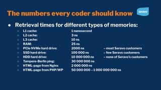 The numbers every coder should know
● Retrieval times for different types of memories:
○ L1 cache: 1 nanosecond
○ L2 cache: 3 ns
○ L3 cache: 10 ns
○ RAM: 25 ns
○ PCIe NVMe hard drive: 2000 ns – most Seravo customers
○ SSD hard drive: 100 000 ns – few Seravo customers
○ HDD hard drive: 10 000 000 ns – none of Seravo’s customers
○ Tampere-Berlin ping: 30 000 000 ns
○ HTML-page from Nginx 2 000 000 ns
○ HTML-page from PHP/WP 50 000 000 – 1 000 000 000 ns
 
