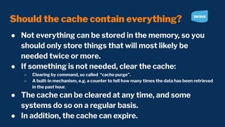 Should the cache contain everything?
● Not everything can be stored in the memory, so you
should only store things that will most likely be
needed twice or more.
● If something is not needed, clear the cache:
○ Clearing by command, so called “cache purge”.
○ A built-in mechanism, e.g. a counter to tell how many times the data has been retrieved
in the past hour.
● The cache can be cleared at any time, and some
systems do so on a regular basis.
● In addition, the cache can expire.
 