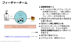 Copyright© Kanataku,LLC Takao Kimura.
フィーチャーチーム
n ⻑期間存続する
l チームはより⾼いパフォーマンス
を発揮するために、⼀緒に居続け
る。そして時間を掛けて新しい
フィーチャーを引き受ける
n クロスファンクショナルでクロスコ
ンポーネント
n 理想的には同じ場所にいる
n 全てのコンポーネントや領域(分析、
プログラミング、テスト)を超え、
完全なる顧客中⼼のフィーチャーで
作業する
n 専⾨家で構成される
n スクラムでは、通常は7±2⼈
『大規模スクラム Large-Scale Scrum(LeSS)』 P.77 より
 