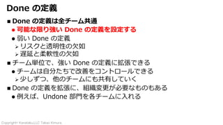 Copyright© Kanataku,LLC Takao Kimura.
Done の定義
n Done の定義は全チーム共通
l 可能な限り強い Done の定義を設定する
l 弱い Done の定義
Ø リスクと透明性の⽋如
Ø 遅延と柔軟性の⽋如
n チーム単位で、強い Done の定義に拡張できる
l チームは⾃分たちで改善をコントロールできる
Ø 少しずつ、他のチームにも共有していく
n Done の定義を拡張に、組織変更が必要なものもある
l 例えば、Undone 部⾨を各チームに⼊れる
 