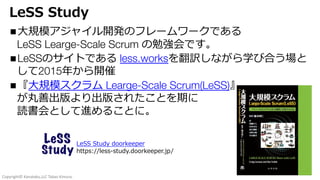 Copyright© Kanataku,LLC Takao Kimura.
LeSS Study
n⼤規模アジャイル開発のフレームワークである
LeSS Learge-Scale Scrum の勉強会です。
nLeSSのサイトである less.worksを翻訳しながら学び合う場と
して2015年から開催
n『⼤規模スクラム Learge-Scale Scrum(LeSS)』
が丸善出版より出版されたことを期に
読書会として進めることに。
LeSS Study doorkeeper
https://less-study.doorkeeper.jp/
 