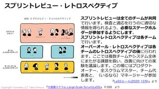 Copyright© Kanataku,LLC Takao Kimura.
スプリントレビュー・レトロスペクティブ
『大規模スクラム Large-Scale Scrum(LeSS)』 P.288 より
スプリントレビューは全てのチームが共同
で⾏います。検査と適応を⾏うのに適切な
情報を得られるよう、必要なステークホル
ダーが参加するようにします。
スプリントレトロスペクティブは各チーム
で⾏います。
オーバーオール・レトロスペクティブは各
チームのレトロスペクティブの後に⾏われ
ます。ここでは複数チームやシステム全体
にまたがる課題を扱い、改善に向けての実
験を議論します。この場にはプロダクト
オーナー、全スクラムマスター、チーム代
表者と、（いるなら）マネージャーが参加
します。 『LeSSルール(2020 12月)』より
 