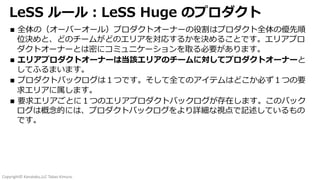 Copyright© Kanataku,LLC Takao Kimura.
LeSS ルール︓LeSS Huge のプロダクト
n 全体の（オーバーオール）プロダクトオーナーの役割はプロダクト全体の優先順
位決めと、どのチームがどのエリアを対応するかを決めることです。エリアプロ
ダクトオーナーとは密にコミュニケーションを取る必要があります。
n エリアプロダクトオーナーは当該エリアのチームに対してプロダクトオーナーと
してふるまいます。
n プロダクトバックログは１つです。そして全てのアイテムはどこか必ず１つの要
求エリアに属します。
n 要求エリアごとに１つのエリアプロダクトバックログが存在します。このバック
ログは概念的には、プロダクトバックログをより詳細な視点で記述しているもの
です。
 