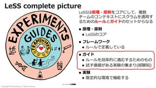 Copyright© Kanataku,LLC Takao Kimura.
LeSS complete picture
LeSSは原理・原則をコアにして、複数
チームのコンテキストにスクラムを適⽤す
るためのルールとガイドのセットからなる
n 原理・原則
l LeSSのコア
n フレームワーク
l ルールで定義している
n ガイド
l ルールを効率的に適応するためのもの
l 試す価値がある実験の集まり(経験知)
n 実験
l 限定的な環境で機能する
 