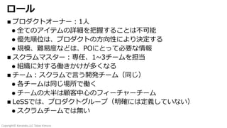Copyright© Kanataku,LLC Takao Kimura.
ロール
n プロダクトオーナー︓1⼈
l 全てのアイテムの詳細を把握することは不可能
l 優先順位は、プロダクトの⽅向性により決定する
l 規模、難易度などは、POにとって必要な情報
n スクラムマスター︓専任、1~3チームを担当
l 組織に対する働きかけが多くなる
n チーム︓スクラムで⾔う開発チーム（同じ）
l 各チームは同じ場所で働く
l チームの⼤半は顧客中⼼のフィーチャーチーム
n LeSSでは、プロダクトグループ（明確には定義していない）
l スクラムチームでは無い
 