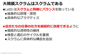Copyright© Kanataku,LLC Takao Kimura.
⼤規模スクラムはスクラムである
nLeSS はスクラムと同様にバランスを取っている
l抽象的な原理・原則
l具体的なプラクティス
n⾃分たちの仕事の仕⽅を継続的に改善できるように
l徹底的な透明性の維持
l検査と適応のサイクルを重視
lスクラムに具体的な構造を追加
 