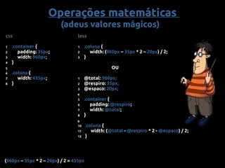 css
1 .container {
2 padding: 35px;
3 width: 960px;
4 }
6 .coluna {
7 width: 435px;
8 }
less
1 .coluna {
2 width: (960px – 35px * 2 – 20px) / 2;
3 }
OU
1 @total: 960px;
2 @respiro: 35px;
3 @espaco: 20px;
5 .container {
6 padding: @respiro;
7 width: @total;
8 }
10 .coluna {
11 width: (@total - @respiro * 2 - @espaco) / 2;
12 }
4
9
5
(960px – 35px * 2 – 20px) / 2 = 435px
Operações matemáticas
(adeus valores mágicos)
 