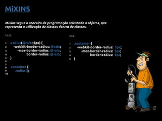 MiXINS
Mixins segue o conceito de programação orientada a objetos, que
representa a utilização de classes dentro de classes.
less
1 .radius(@raio: 5px) {
2 -webkit-border-radius: @raio;
3 -moz-border-radius: @raio;
4 border-radius: @raio;
5 }
6
7
8 .container {
9 .radius();
10
css
1 .container {
2 -webkit-border-radius: 5px;
3 -moz-border-radius: 5px;
4 border-radius: 5px;
5 }
 