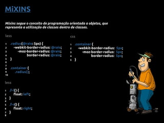 MiXINS
Mixins segue o conceito de programação orientada a objetos, que
representa a utilização de classes dentro de classes.
less
1 .radius(@raio: 5px) {
2 -webkit-border-radius: @raio;
3 -moz-border-radius: @raio;
4 border-radius: @raio;
5 }
6
7
8 .container {
9 .radius();
10
css
1 .container {
2 -webkit-border-radius: 5px;
3 -moz-border-radius: 5px;
4 border-radius: 5px;
5 }
less
1 .f-l() {
2 float: left;
3 }
4
5 .f-r() {
6 float: right;
7 }
8
 