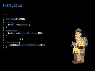 less
1 @corbase: #459266;
2
3 button {
4 background: @corbase;
5 }
6
7 button:hover {
8 background: lighten(@corbase, 20%);
9 }
10
11 OU
12
13 button:hover {
14 background: saturate(@corbase, 20%);
15 }
FUNÇÕES
 
