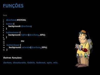 less
1 @corbase: #459266;
2
3 button {
4 background: @corbase;
5 }
6
7 button:hover {
8 background: lighten(@corbase, 20%);
9 }
10
11 OU
12
13 button:hover {
14 background: saturate(@corbase, 20%);
15 }
Outras funções:
darken, desaturate, fadein, fadeout, spin, mix.
FUNÇÕES
 