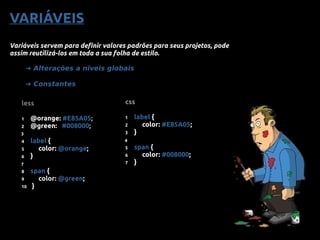 VARIÁVEIS
Variáveis servem para definir valores padrões para seus projetos, pode
assim reutilizá-los em toda a sua folha de estilo.
➜ Alterações a niveis globais
➜ Constantes
less
1 @orange: #E85A05;
2 @green: #008000;
4 label {
5 color: @orange;
6 }
8 span {
9 color: @green;
10 }
3
7
css
1 label {
2 color: #E85A05;
3 }
5 span {
6 color: #008000;
7 }
4
 