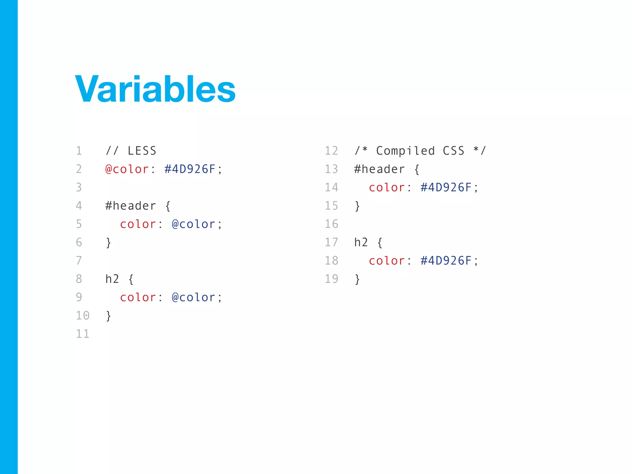 Variables
1    // LESS            12   /* Compiled CSS */
2    @color: #4D926F;   13   #header {
3                       14     color: #4D926F;
4    #header {          15   }
5      color: @color;   16
6    }                  17   h2 {
7                       18     color: #4D926F;
8    h2 {               19   }
9      color: @color;
10   }
11
 