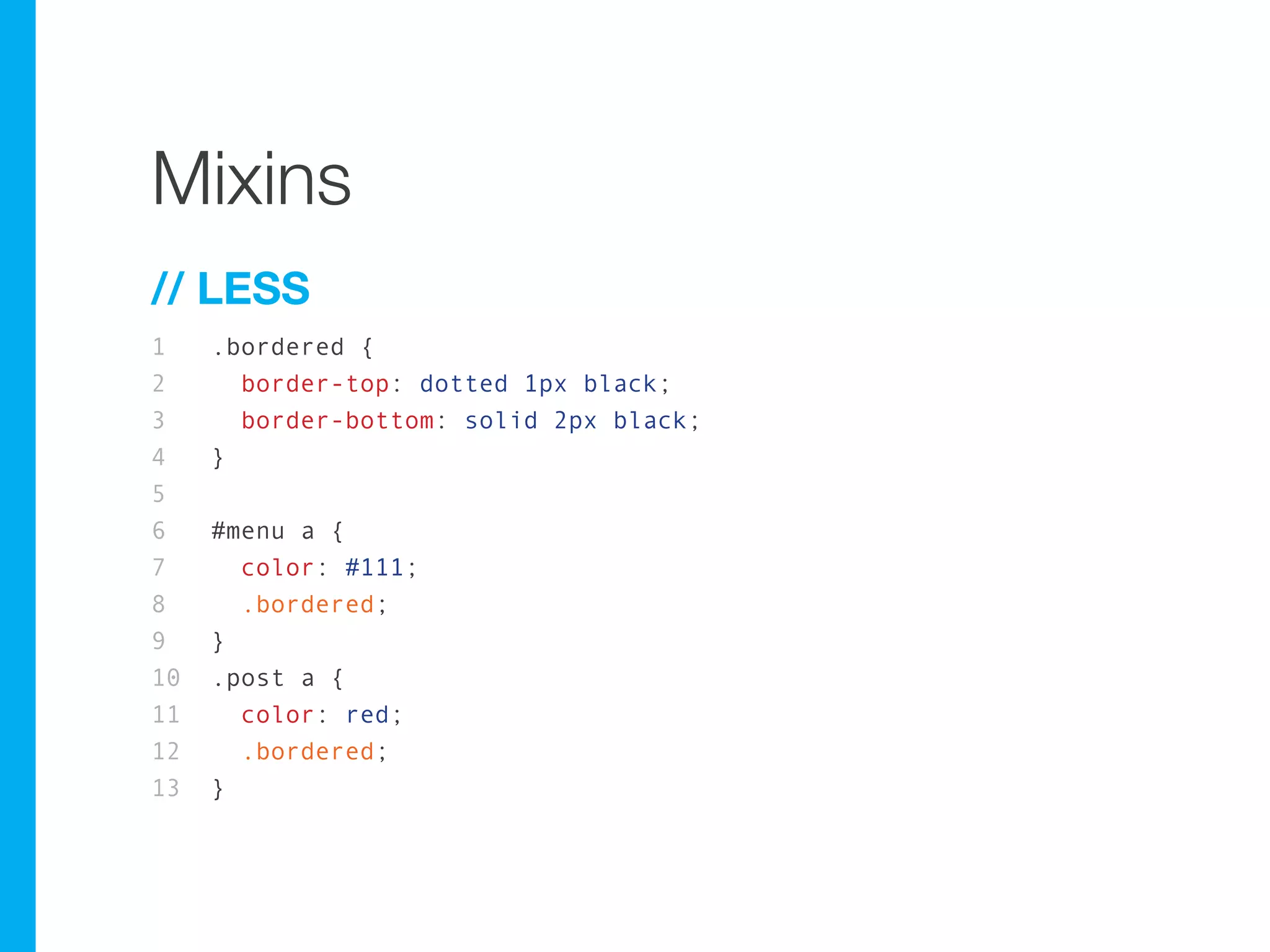 Mixins
// LESS
1    .bordered {
2      border-top: dotted 1px black;
3      border-bottom: solid 2px black;
4    }
5
6    #menu a {
7      color: #111;
8      .bordered;
9    }
10   .post a {
11     color: red;
12     .bordered;
13   }
 