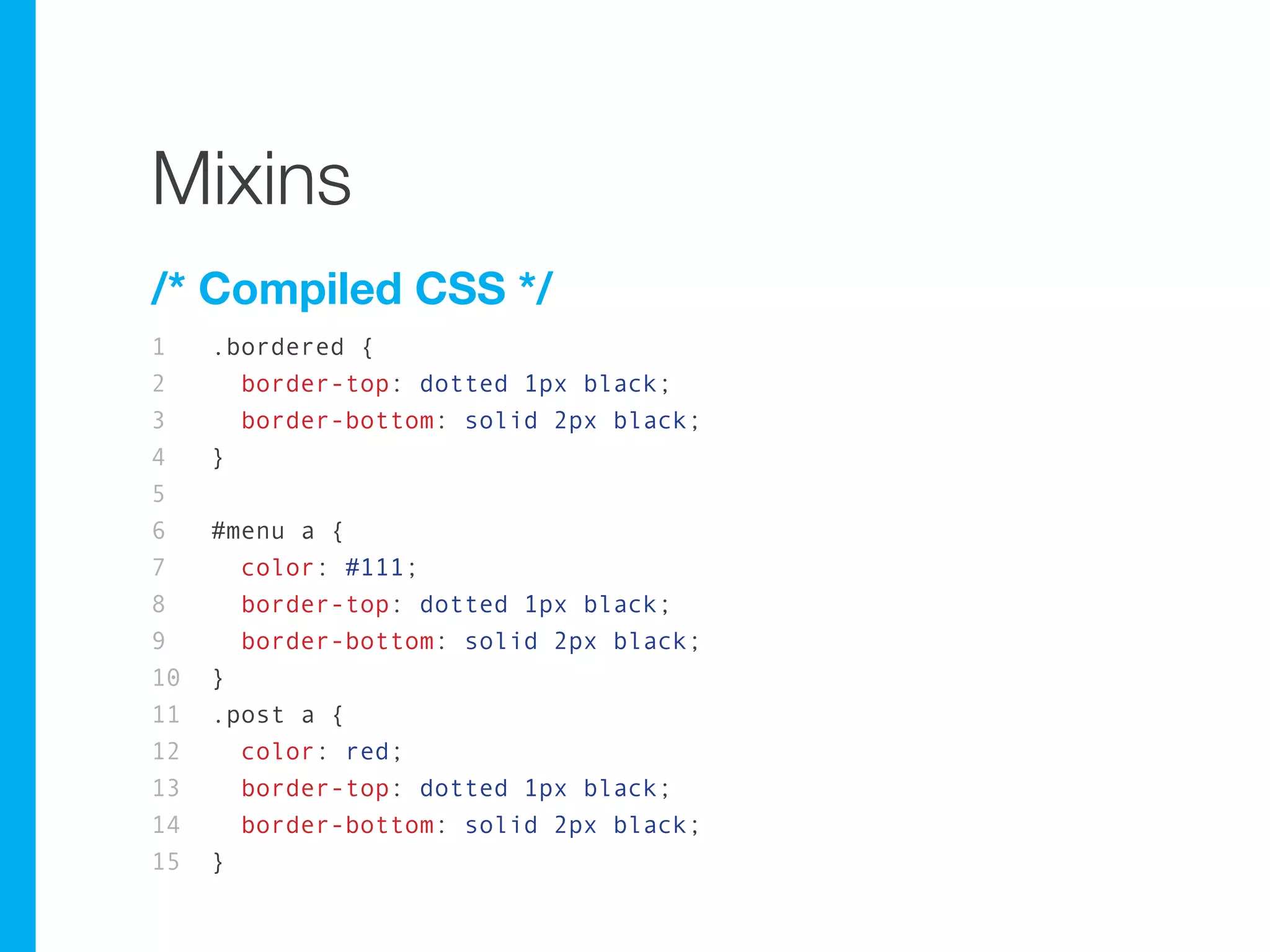 Mixins
/* Compiled CSS */
1    .bordered {
2      border-top: dotted 1px black;
3      border-bottom: solid 2px black;
4    }
5
6    #menu a {
7      color: #111;
8      border-top: dotted 1px black;
9      border-bottom: solid 2px black;
10   }
11   .post a {
12     color: red;
13     border-top: dotted 1px black;
14     border-bottom: solid 2px black;
15   }
 