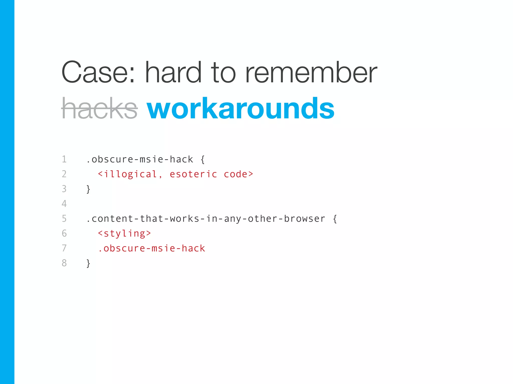 Case: hard to remember
hacks workarounds
1   .obscure-msie-hack {
2     <illogical, esoteric code>
3   }
4
5   .content-that-works-in-any-other-browser {
6     <styling>
7     .obscure-msie-hack
8   }
 
