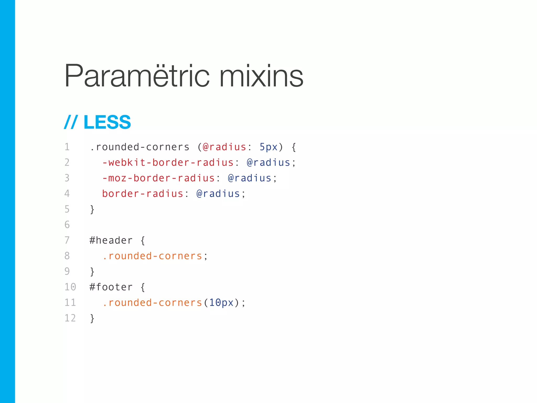 Paramëtric mixins
// LESS
1    .rounded-corners (@radius: 5px) {
2      -webkit-border-radius: @radius;
3      -moz-border-radius: @radius;
4      border-radius: @radius;
5    }
6
7    #header {
8      .rounded-corners;
9    }
10   #footer {
11     .rounded-corners(10px);
12   }
 
