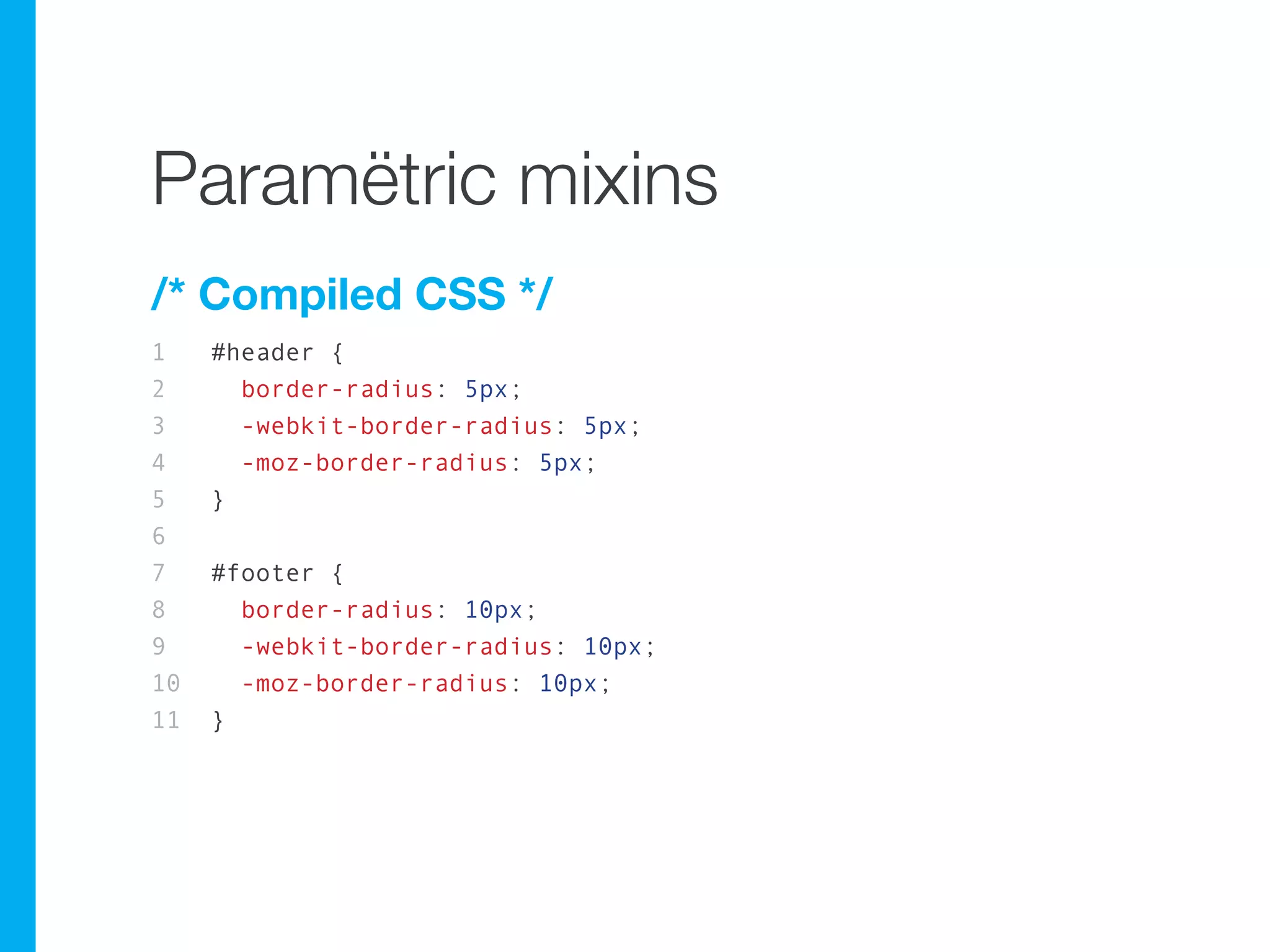 Paramëtric mixins
/* Compiled CSS */
1    #header {
2      border-radius: 5px;
3      -webkit-border-radius: 5px;
4      -moz-border-radius: 5px;
5    }
6
7    #footer {
8      border-radius: 10px;
9      -webkit-border-radius: 10px;
10     -moz-border-radius: 10px;
11   }
 