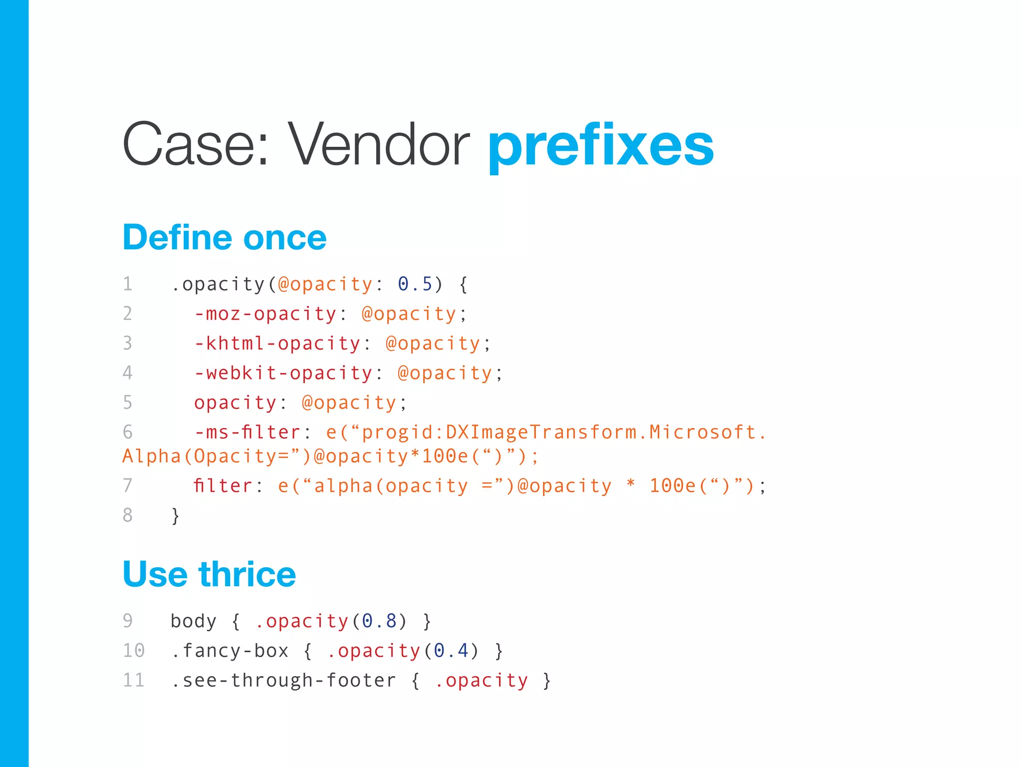 Case: Vendor prefixes
Define once
1   .opacity(@opacity: 0.5) {
2     -moz-opacity: @opacity;
3     -khtml-opacity: @opacity;
4     -webkit-opacity: @opacity;
5     opacity: @opacity;
6     -ms-filter: e(“progid:DXImageTransform.Microsoft.
Alpha(Opacity=”)@opacity*100e(“)”);
7     filter: e(“alpha(opacity =”)@opacity * 100e(“)”);
8   }


Use thrice
9    body { .opacity(0.8) }
10   .fancy-box { .opacity(0.4) }
11   .see-through-footer { .opacity }
 