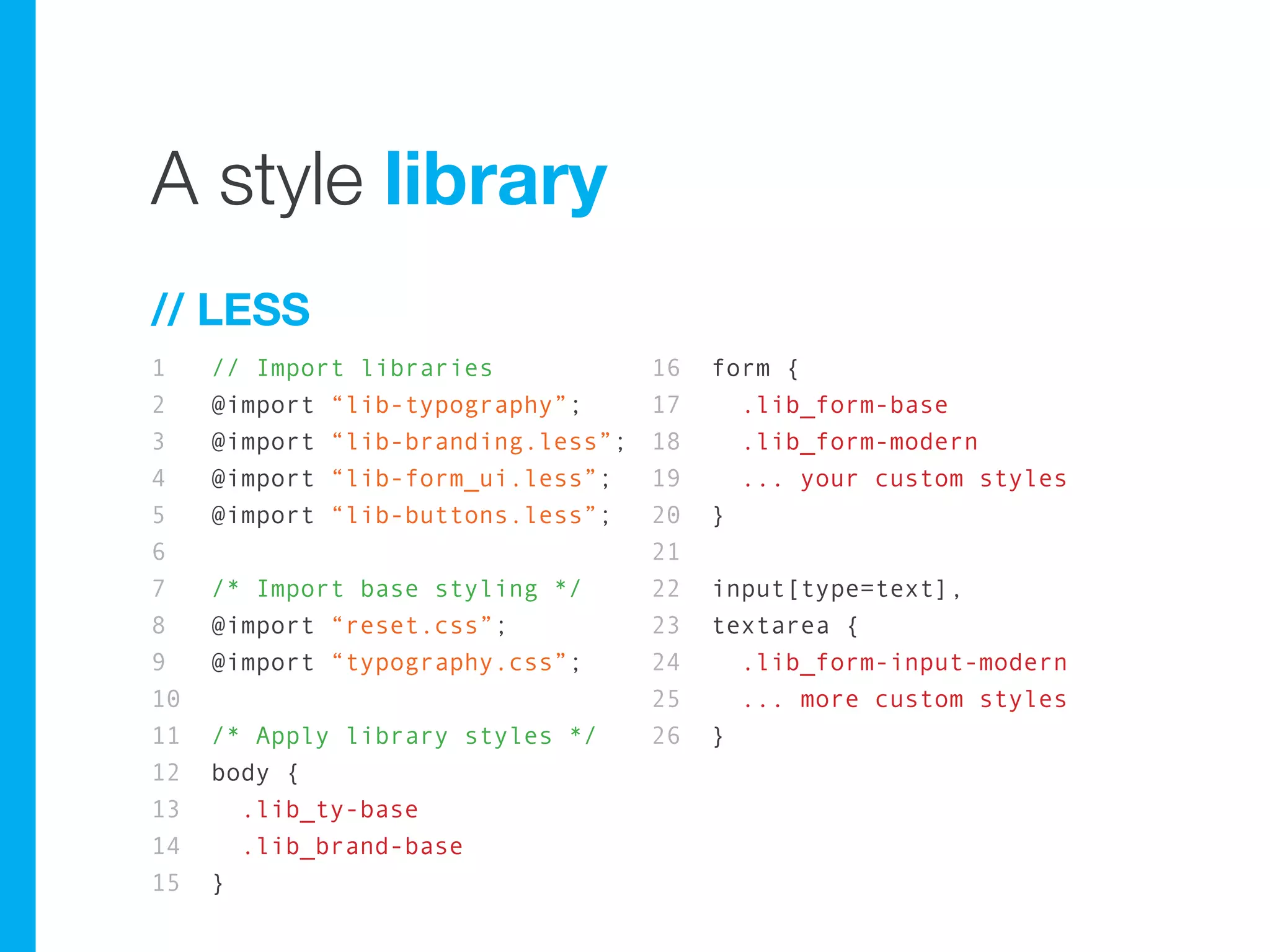 A style library
// LESS
1    // Import libraries            16   form {
2    @import “lib-typography”;      17     .lib_form-base
3    @import “lib-branding.less”;   18     .lib_form-modern
4    @import “lib-form_ui.less”;    19     ... your custom styles
5    @import “lib-buttons.less”;    20   }
6                                   21
7    /* Import base styling */      22   input[type=text],
8    @import “reset.css”;           23   textarea {
9    @import “typography.css”;      24     .lib_form-input-modern
10                                  25     ... more custom styles
11   /* Apply library styles */     26   }
12   body {
13     .lib_ty-base
14     .lib_brand-base
15   }
 