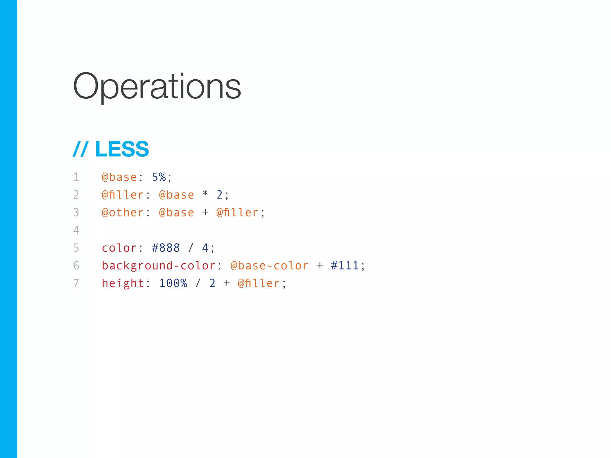 Operations
// LESS
1   @base: 5%;
2   @filler: @base * 2;
3   @other: @base + @filler;
4
5   color: #888 / 4;
6   background-color: @base-color + #111;
7   height: 100% / 2 + @filler;
 