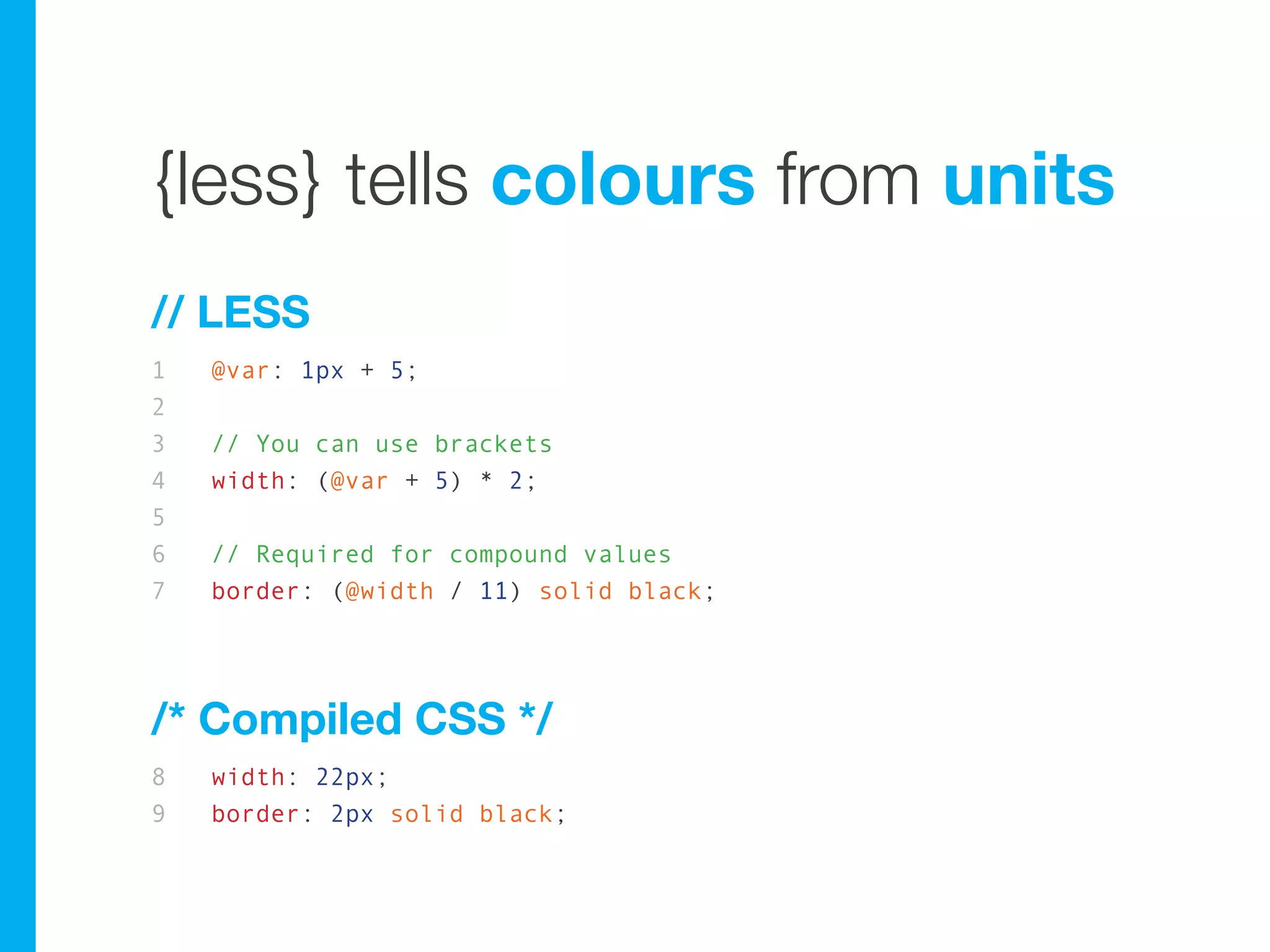 {less} tells colours from units
// LESS
1   @var: 1px + 5;
2
3   // You can use brackets
4   width: (@var + 5) * 2;
5
6   // Required for compound values
7   border: (@width / 11) solid black;




/* Compiled CSS */
8   width: 22px;
9   border: 2px solid black;
 