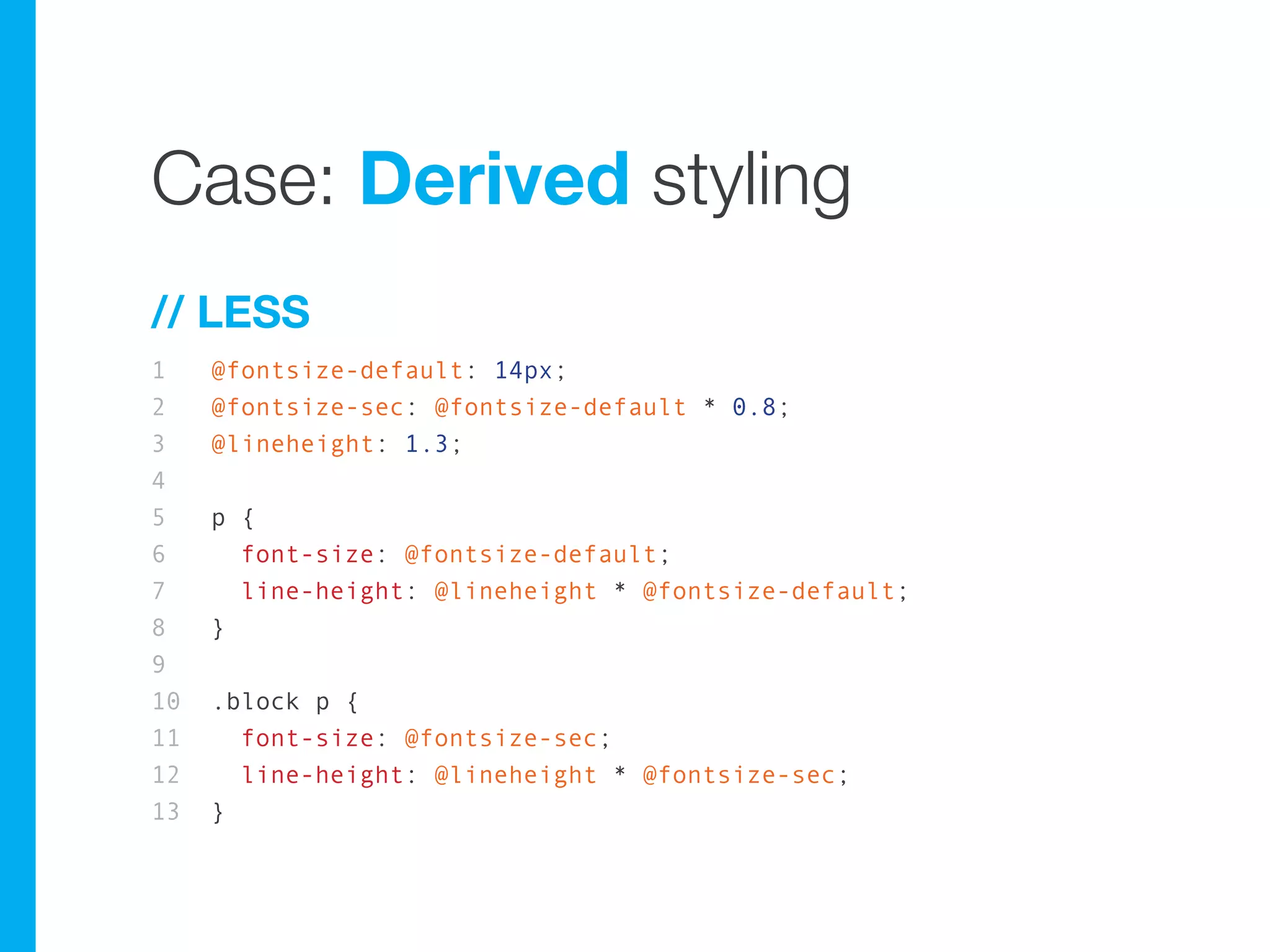 Case: Derived styling
// LESS
1    @fontsize-default: 14px;
2    @fontsize-sec: @fontsize-default * 0.8;
3    @lineheight: 1.3;
4
5    p {
6      font-size: @fontsize-default;
7      line-height: @lineheight * @fontsize-default;
8    }
9
10   .block p {
11     font-size: @fontsize-sec;
12     line-height: @lineheight * @fontsize-sec;
13   }
 