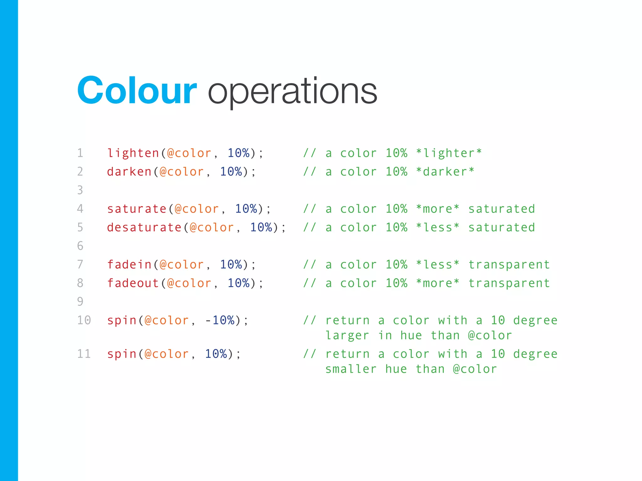 Colour operations
1    lighten(@color, 10%);      // a color 10% *lighter*
2    darken(@color, 10%);       // a color 10% *darker*
3
4    saturate(@color, 10%);     // a color 10% *more* saturated
5    desaturate(@color, 10%);   // a color 10% *less* saturated
6
7    fadein(@color, 10%);       // a color 10% *less* transparent
8    fadeout(@color, 10%);      // a color 10% *more* transparent
9
10   spin(@color, -10%);        // return a color with a 10 degree
                                   larger in hue than @color
11   spin(@color, 10%);         // return a color with a 10 degree
                                   smaller hue than @color
 