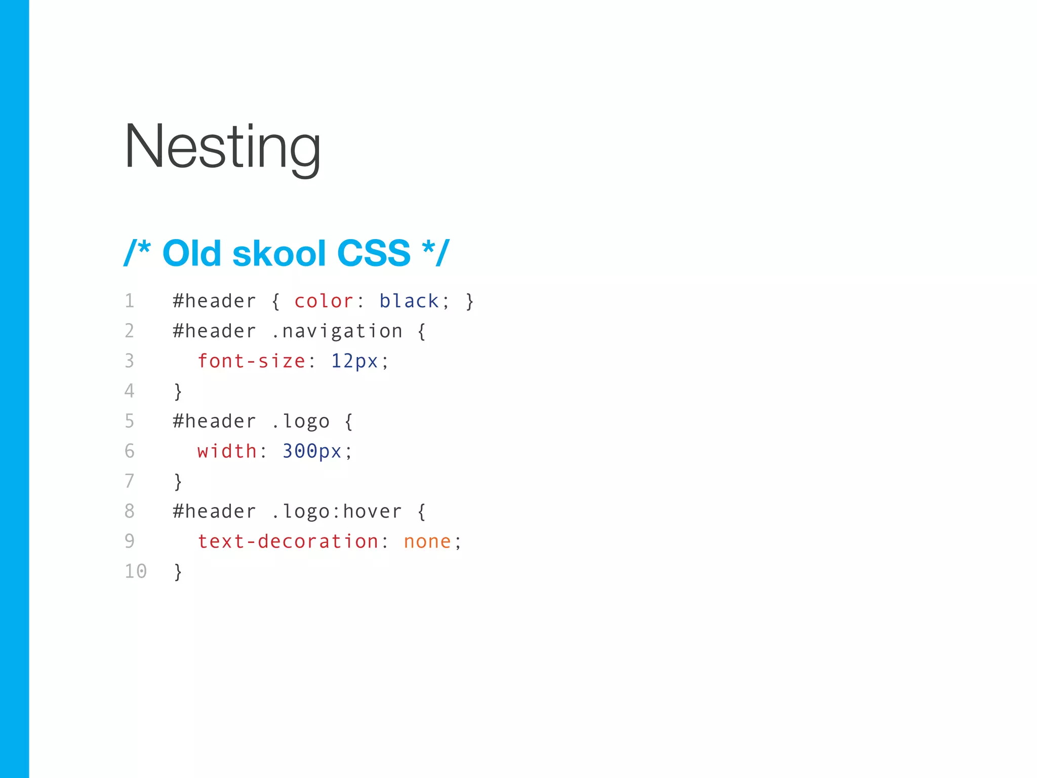 Nesting
/* Old skool CSS */
1    #header { color: black; }
2    #header .navigation {
3      font-size: 12px;
4    }
5    #header .logo {
6      width: 300px;
7    }
8    #header .logo:hover {
9      text-decoration: none;
10   }
 