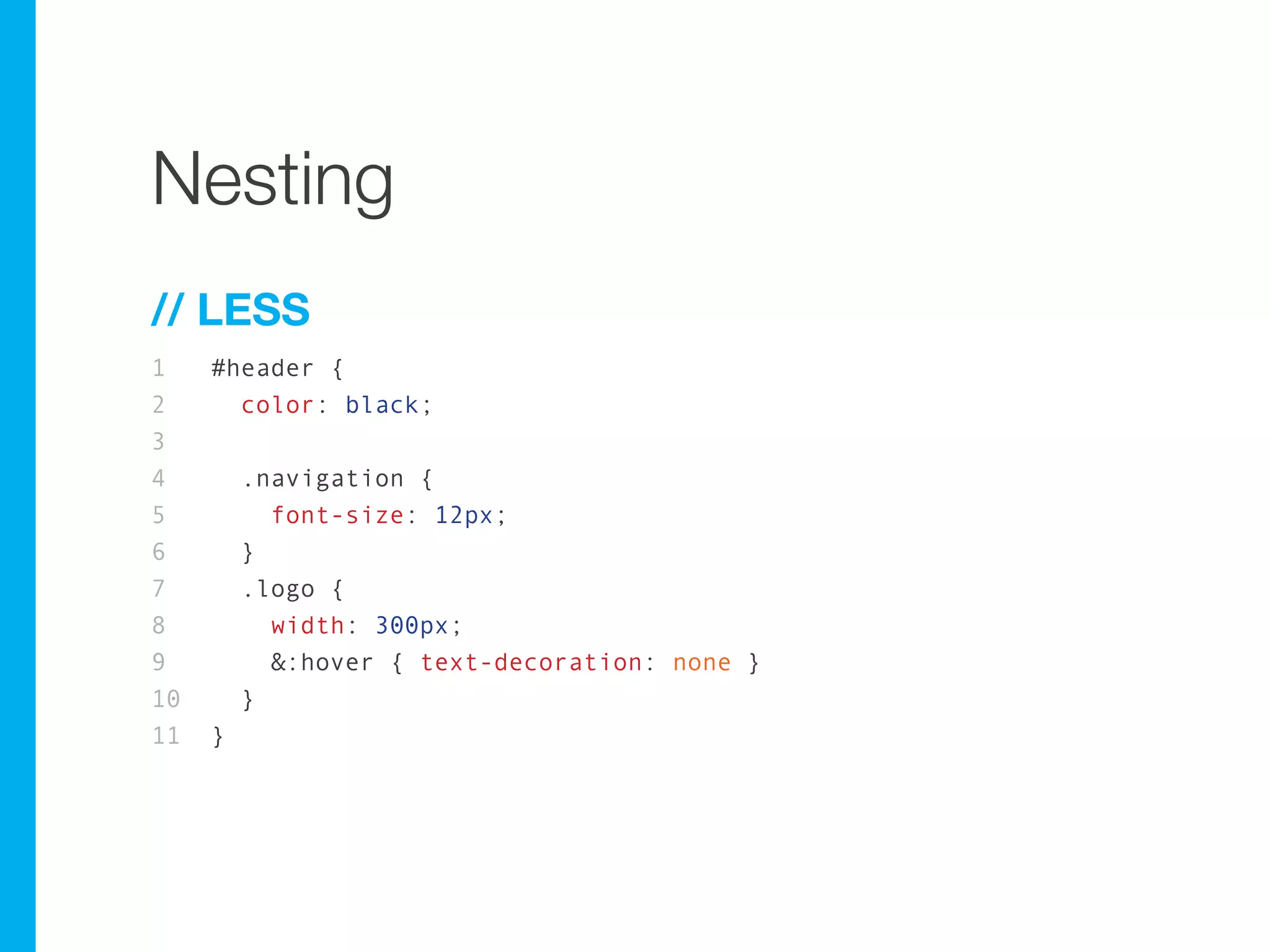 Nesting
// LESS
1    #header {
2      color: black;
3
4        .navigation {
5          font-size: 12px;
6        }
7        .logo {
8          width: 300px;
9          &:hover { text-decoration: none }
10       }
11   }
 