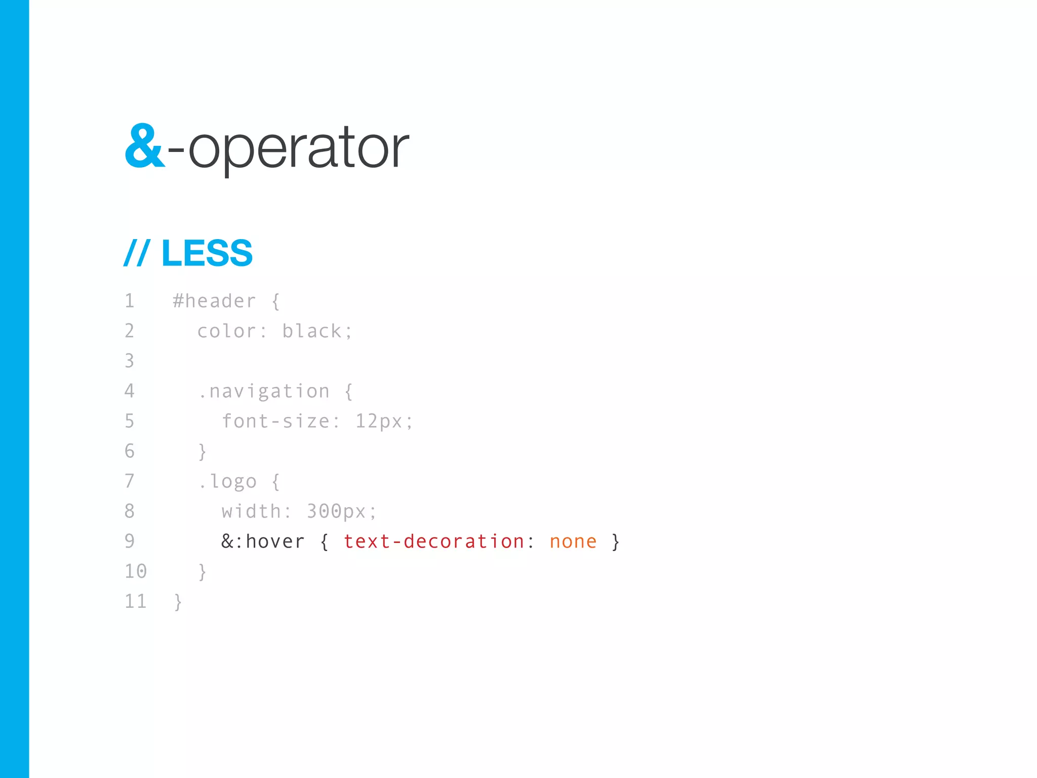 &-operator
// LESS
1    #header {
2      color: black;
3
4        .navigation {
5          font-size: 12px;
6        }
7        .logo {
8          width: 300px;
9          &:hover { text-decoration: none }
10       }
11   }
 