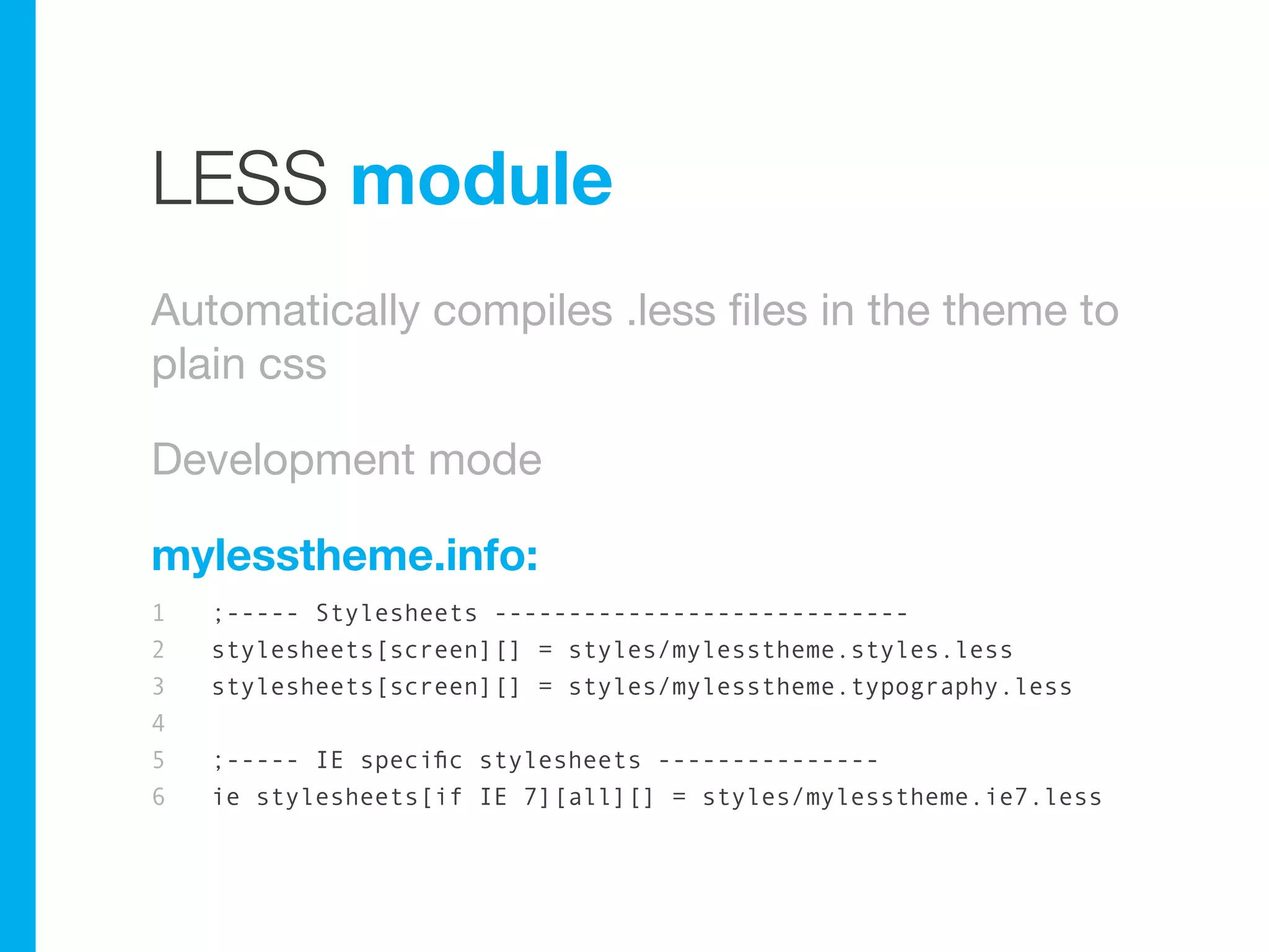 LESS module
Automatically compiles .less files in the theme to
plain css

Development mode

mylesstheme.info:
1   ;----- Stylesheets ----------------------------
2   stylesheets[screen][] = styles/mylesstheme.styles.less
3   stylesheets[screen][] = styles/mylesstheme.typography.less
4
5   ;----- IE specific stylesheets ---------------
6   ie stylesheets[if IE 7][all][] = styles/mylesstheme.ie7.less
 