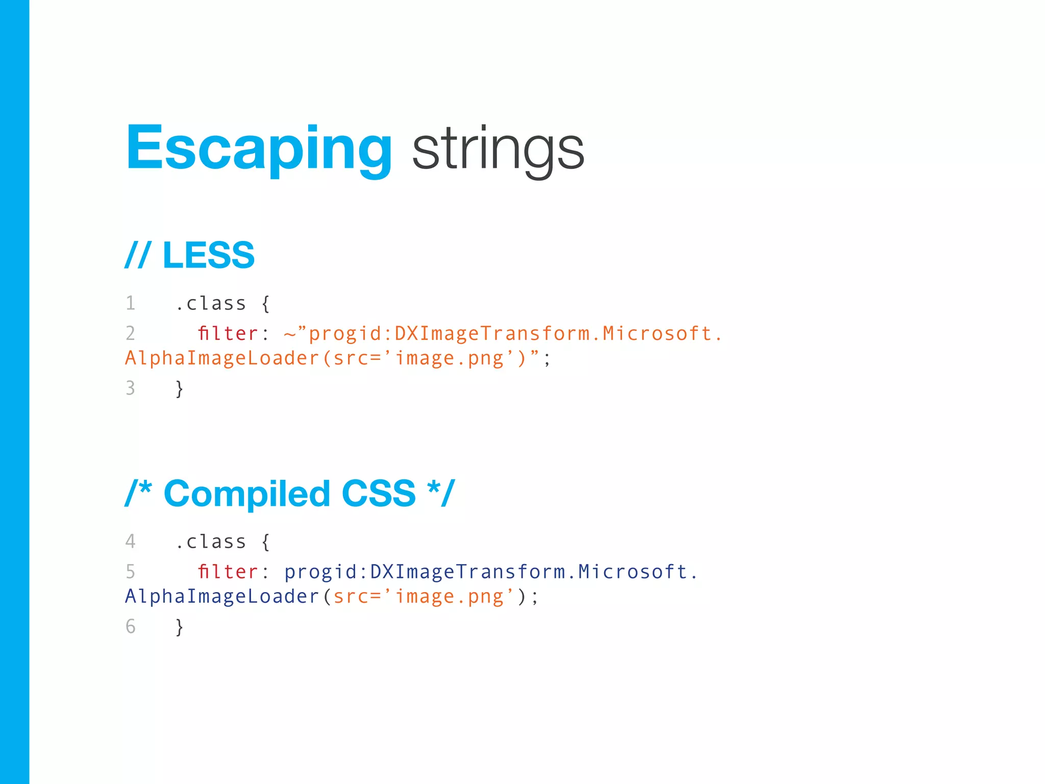 Escaping strings
// LESS
1   .class {
2     filter: ~”progid:DXImageTransform.Microsoft.
AlphaImageLoader(src=’image.png’)”;
3   }




/* Compiled CSS */
4   .class {
5     filter: progid:DXImageTransform.Microsoft.
AlphaImageLoader(src=’image.png’);
6   }
 