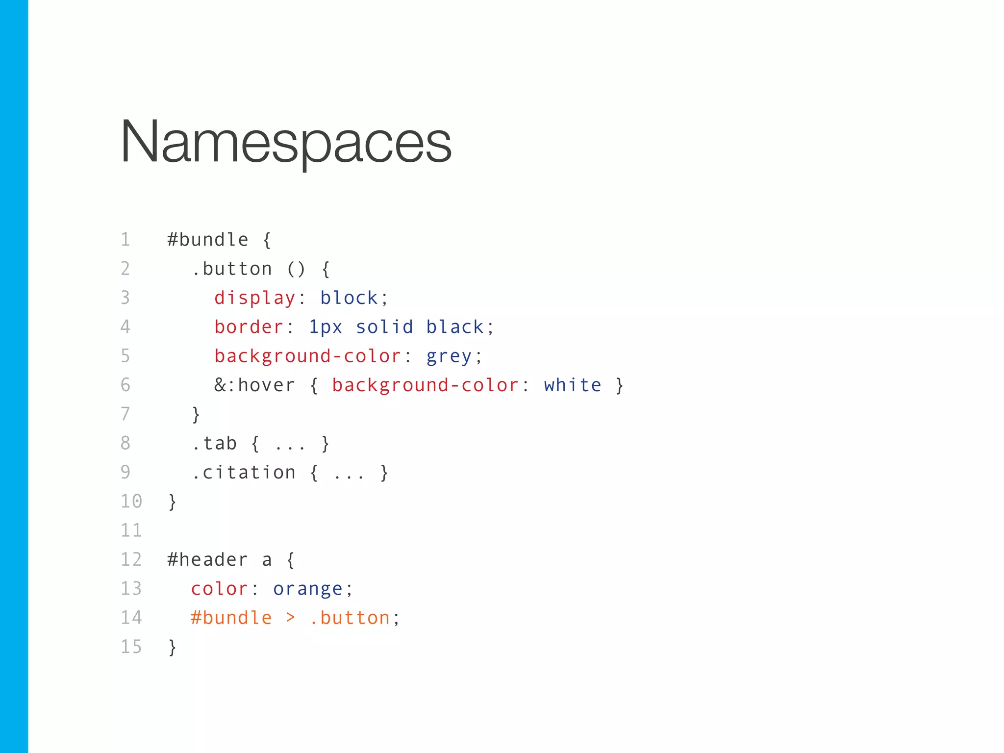 Namespaces
1    #bundle {
2      .button () {
3        display: block;
4        border: 1px solid black;
5        background-color: grey;
6        &:hover { background-color: white }
7      }
8      .tab { ... }
9      .citation { ... }
10   }
11
12   #header a {
13     color: orange;
14     #bundle > .button;
15   }
 