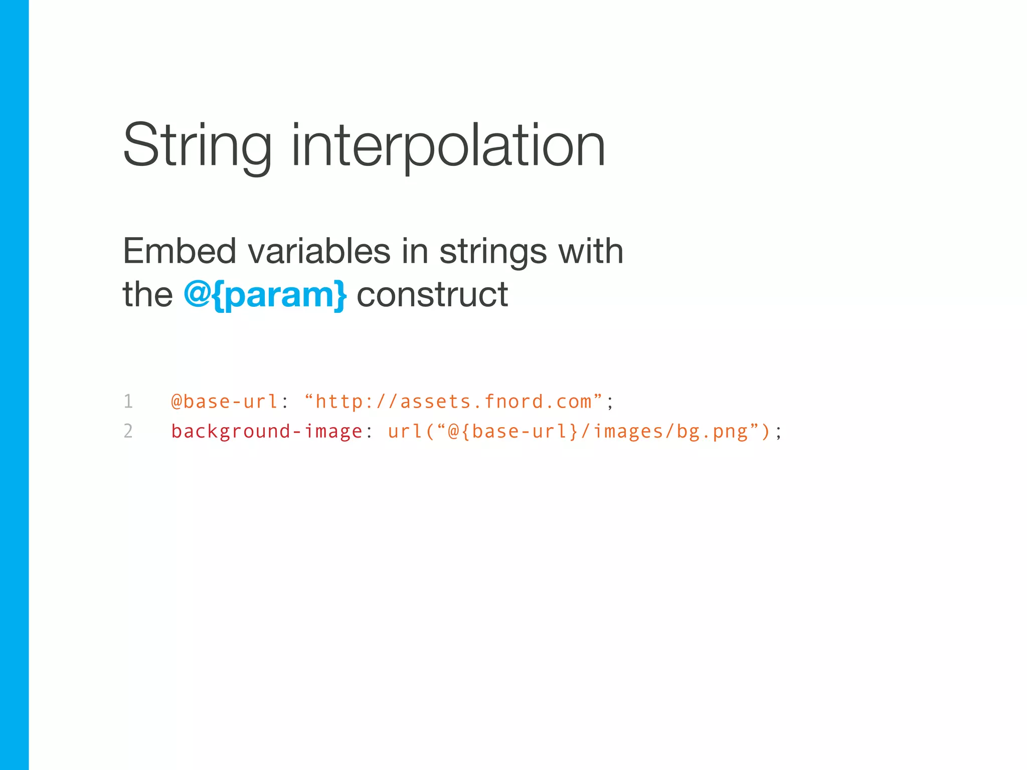 String interpolation
Embed variables in strings with
the @{param} construct

1   @base-url: “http://assets.fnord.com”;
2   background-image: url(“@{base-url}/images/bg.png”);
 