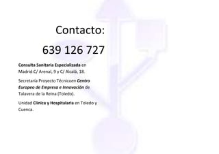 Contacto:
            639 126 727
Consulta Sanitaria Especializada en
Madrid:C/ Arenal, 9 y C/ Alcalá, 18.
Secretaría Proyecto Técnicoen Centro
Europeo de Empresa e Innovación de
Talavera de la Reina (Toledo).
Unidad Clínica y Hospitalaria en Toledo y
Cuenca.
 