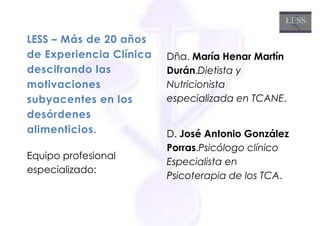 LESS – Más de 20 años
de Experiencia Clínica   Dña. María Henar Martín
descifrando las          Durán.Dietista y
motivaciones             Nutricionista
subyacentes en los       especializada en TCANE.
desórdenes
alimenticios.            D. José Antonio González
                         Porras.Psicólogo clínico
Equipo profesional
                         Especialista en
especializado:
                         Psicoterapia de los TCA.
 